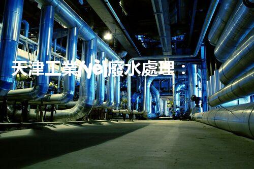 天津工業(yè)廢水處理：開啟綠色工業(yè)新紀元？